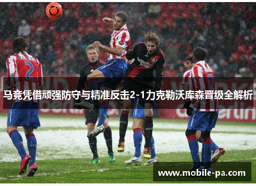 马竞凭借顽强防守与精准反击2-1力克勒沃库森晋级全解析 马竞凭借顽强防守与精准反击2-1力克勒沃库森晋级全解析