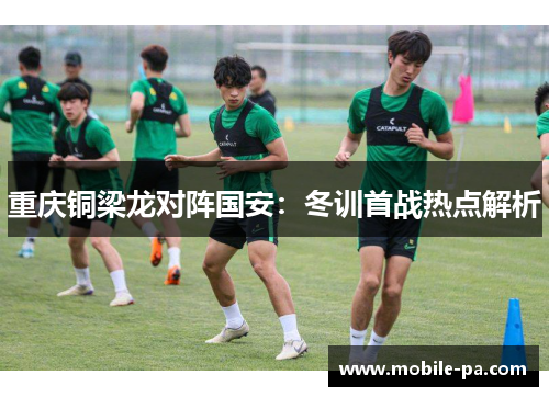 重庆铜梁龙对阵国安:冬训首战热点解析 重庆铜梁龙对阵国安:冬训首战热点解析