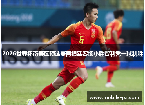 2026世界杯南美区预选赛阿根廷客场小胜智利凭一球制胜 2026世界杯南美区预选赛阿根廷客场小胜智利凭一球制胜