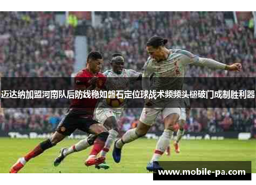 迈达纳加盟河南队后防线稳如磐石定位球战术频频头槌破门成制胜利器