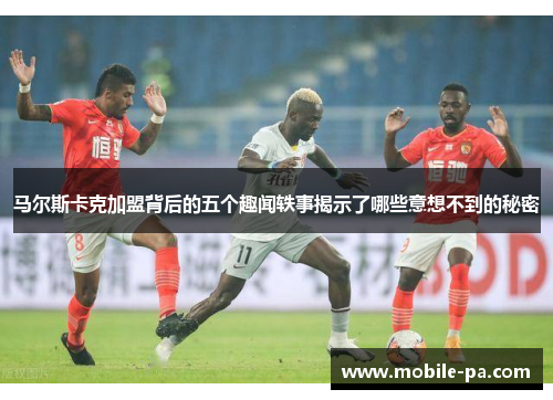 马尔斯卡克加盟背后的五个趣闻轶事揭示了哪些意想不到的秘密