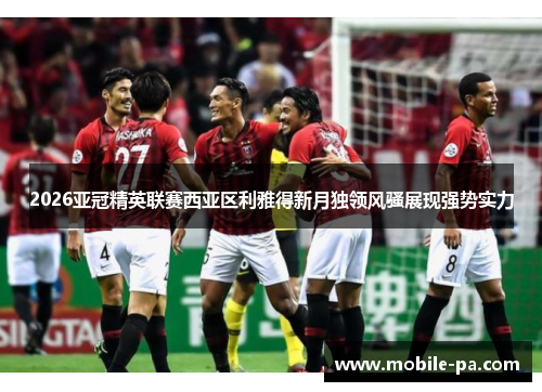 2026亚冠精英联赛西亚区利雅得新月独领风骚展现强势实力